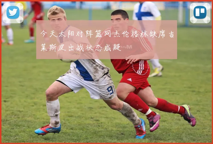 今天太阳对阵篮网杰伦格林缺席吉莱斯皮出战状态成疑