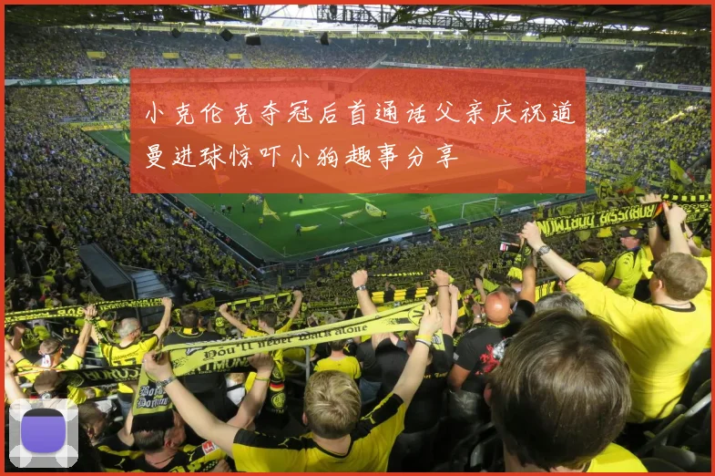 小克伦克夺冠后首通话父亲庆祝道曼进球惊吓小狗趣事分享