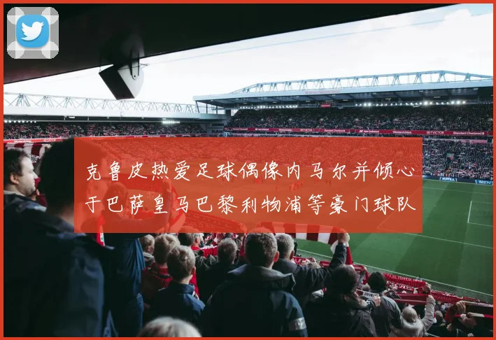 克鲁皮热爱足球偶像内马尔并倾心于巴萨皇马巴黎利物浦等豪门球队
