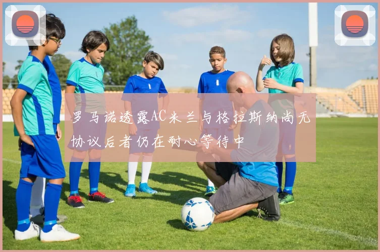 罗马诺透露AC米兰与格拉斯纳尚无协议后者仍在耐心等待中
