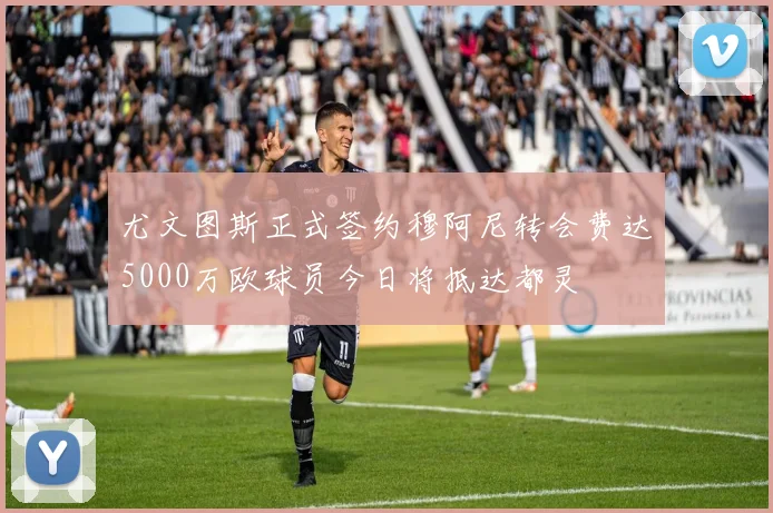 尤文图斯正式签约穆阿尼转会费达5000万欧球员今日将抵达都灵
