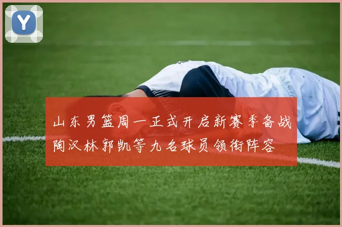 山东男篮周一正式开启新赛季备战陶汉林郭凯等九名球员领衔阵容
