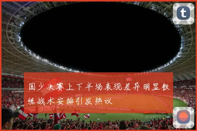 国少决赛上下半场表现差异明显教练战术安排引发热议