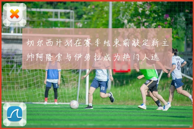 切尔西计划在赛季结束前敲定新主帅阿隆索与伊劳拉成为热门人选