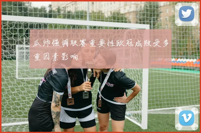 瓜帅强调联赛重要性欧冠成败受多重因素影响