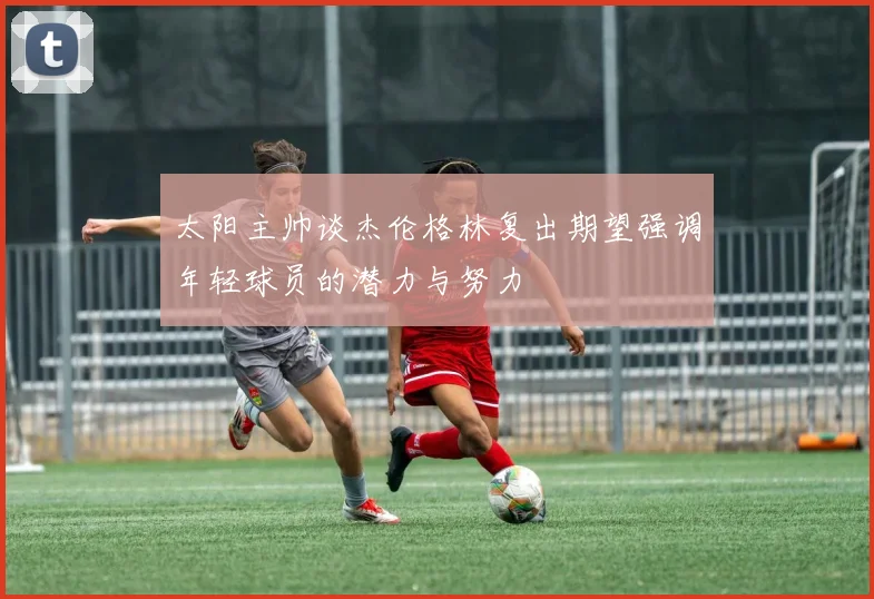 太阳主帅谈杰伦格林复出期望强调年轻球员的潜力与努力