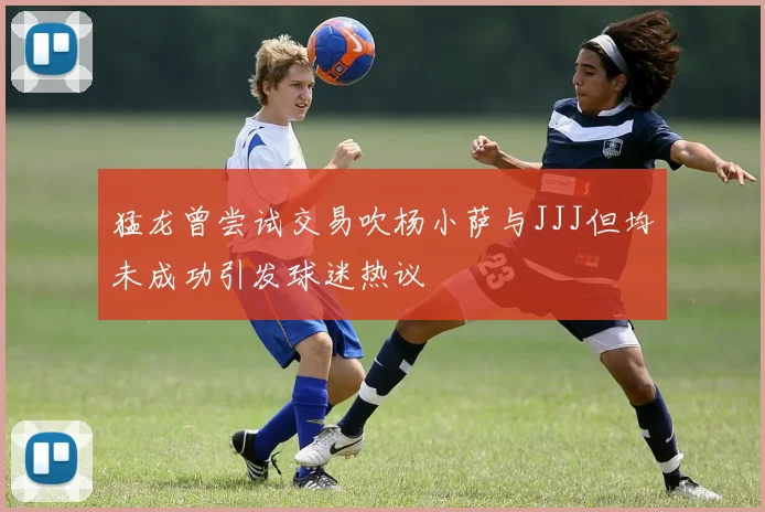 猛龙曾尝试交易吹杨小萨与JJJ但均未成功引发球迷热议