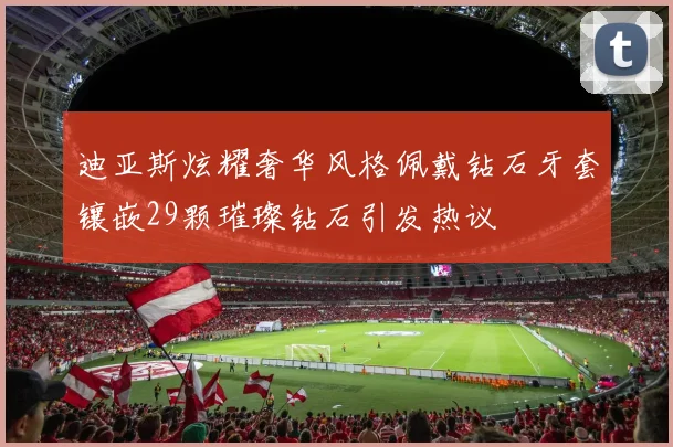 迪亚斯炫耀奢华风格佩戴钻石牙套镶嵌29颗璀璨钻石引发热议