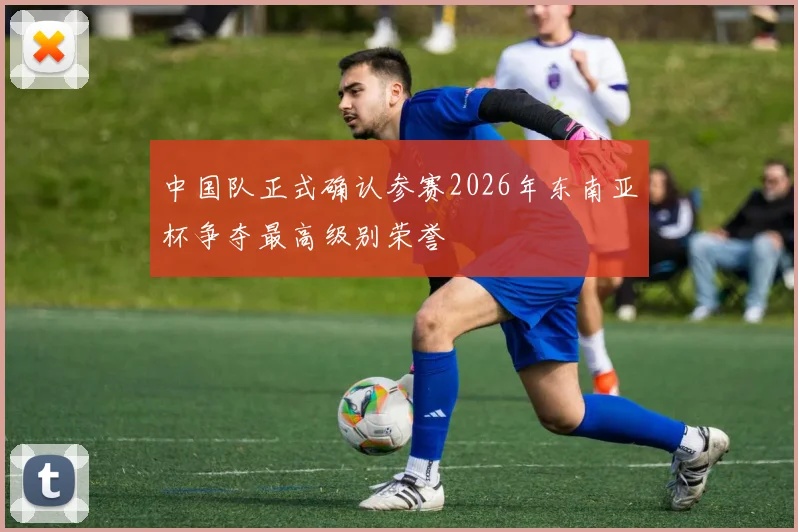 中国队正式确认参赛2026年东南亚杯争夺最高级别荣誉