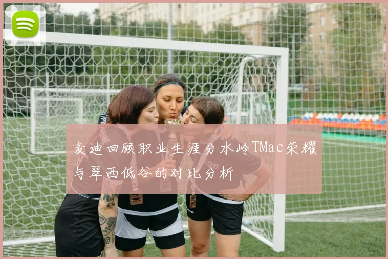 麦迪回顾职业生涯分水岭TMac荣耀与翠西低谷的对比分析