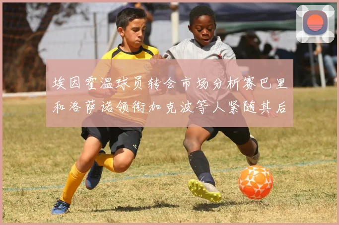 埃因霍温球员转会市场分析赛巴里和洛萨诺领衔加克波等人紧随其后