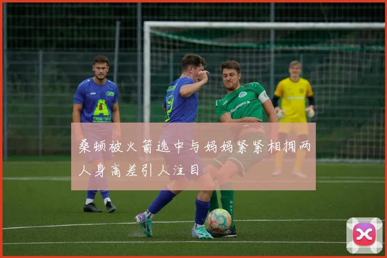 桑顿被火箭选中与妈妈紧紧相拥两人身高差引人注目
