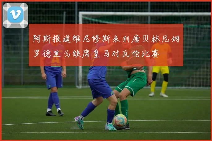 阿斯报道维尼修斯米利唐贝林厄姆罗德里戈缺席皇马对瓦伦比赛