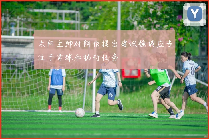 太阳主帅对阿伦提出建议强调应专注于拿球和执行任务