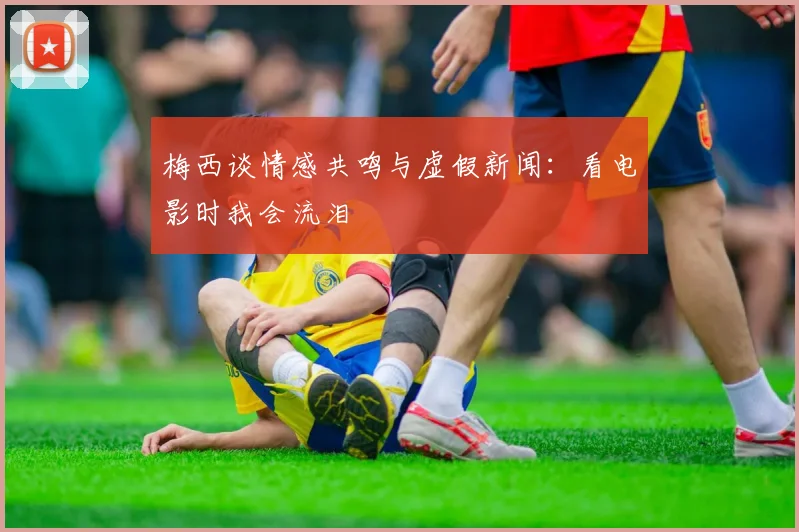 梅西谈情感共鸣与虚假新闻：看电影时我会流泪