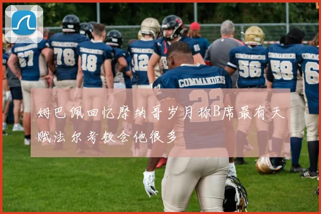 姆巴佩回忆摩纳哥岁月称B席最有天赋法尔考教会他很多