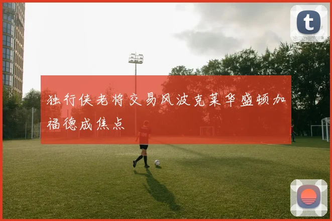 独行侠老将交易风波克莱华盛顿加福德成焦点