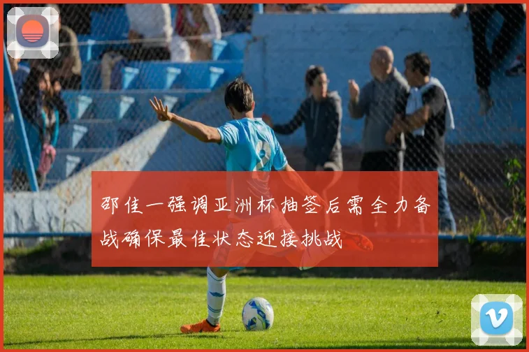 邵佳一强调亚洲杯抽签后需全力备战确保最佳状态迎接挑战