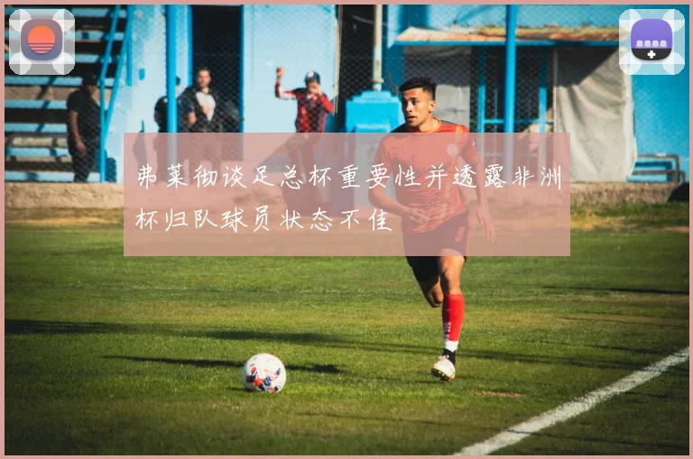 弗莱彻谈足总杯重要性并透露非洲杯归队球员状态不佳